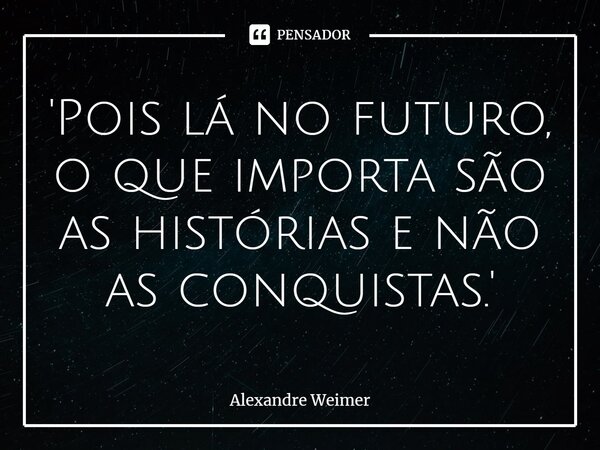 '⁠Pois lá no futuro, o que importa são as histórias e não as conquistas.'... Frase de Alexandre Weimer.