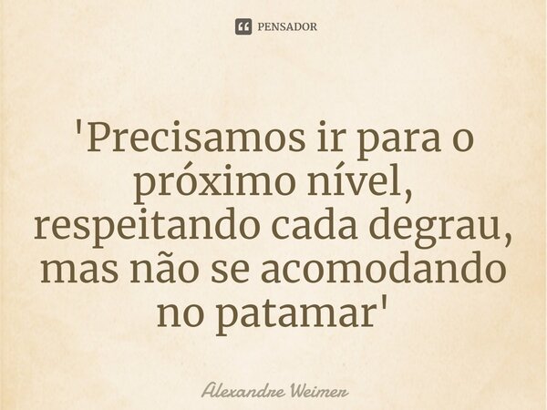 '⁠Precisamos ir para o próximo nível, respeitando cada degrau, mas não se acomodando no patamar'... Frase de Alexandre Weimer.