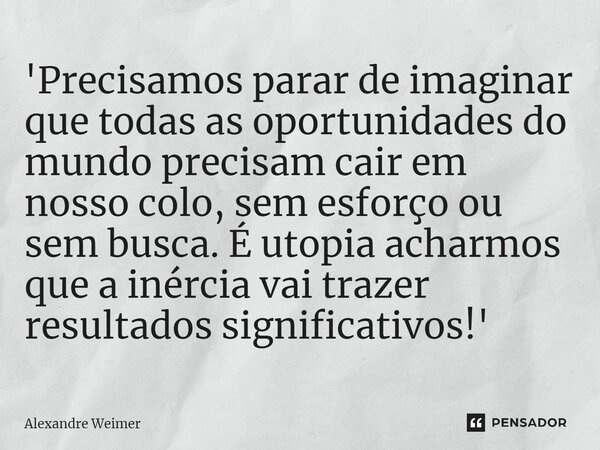 ⁠'Precisamos parar de imaginar que todas as oportunidades do mundo precisam cair em nosso colo, sem esforço ou sem busca. É utopia acharmos que a inércia vai tr... Frase de Alexandre Weimer.