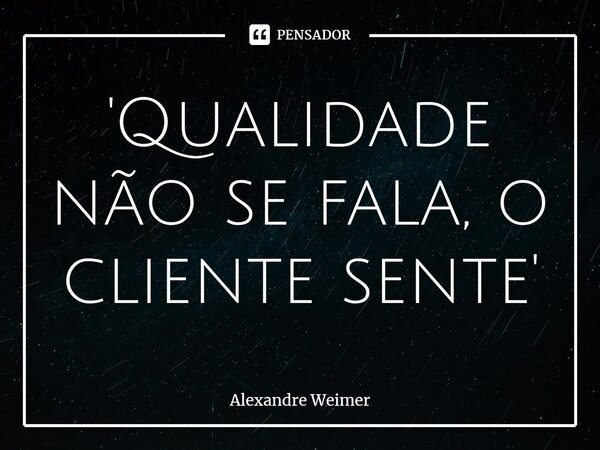 'Qualidade não se fala, o cliente sente'... Frase de Alexandre Weimer.