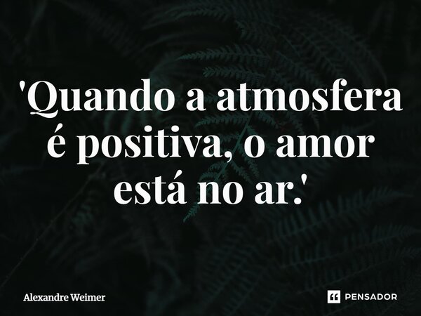 ⁠'Quando a atmosfera é positiva, o amor está no ar.'... Frase de Alexandre Weimer.