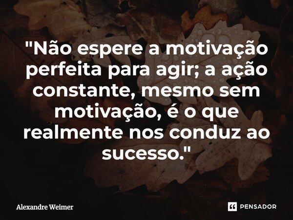⁠"Não espere a motivação perfeita para agir; a ação constante, mesmo sem motivação, é o que realmente nos conduz ao sucesso."... Frase de Alexandre Weimer.