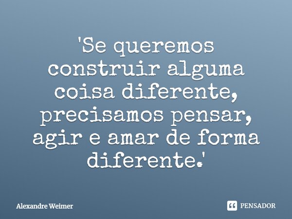 ⁠'Se queremos construir alguma coisa diferente, precisamos pensar, agir e amar de forma diferente.'... Frase de Alexandre Weimer.