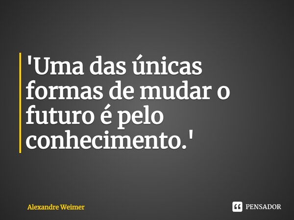 '⁠Uma das únicas formas de mudar o futuro é pelo conhecimento.'... Frase de Alexandre Weimer.