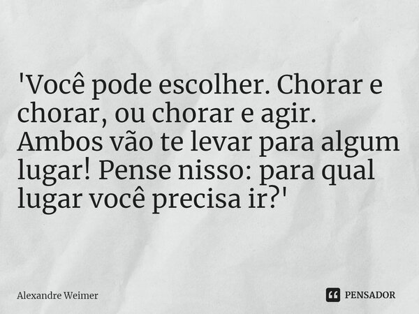 'Você pode escolher. Chorar e chorar, ou chorar e agir. Ambos vão te levar para algum lugar! Pense nisso: para qual lugar você precisa ir?'... Frase de Alexandre Weimer.