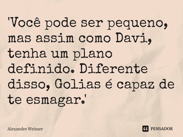 ⁠'Você pode ser pequeno, mas assim como Davi, tenha um plano definido. Diferente disso, Golias é capaz de te esmagar.'... Frase de Alexandre Weimer.