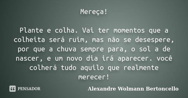 Mereça! Plante e colha. Vai ter momentos que a colheita será ruim, mas não se desespere, por que a chuva sempre para, o sol a de nascer, e um novo dia irá apare... Frase de Alexandre Wolmann Bertoncello.