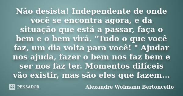 Não desista! Independente de onde você se encontra agora, e da situação que está a passar, faça o bem e o bem virá. "Tudo o que você faz, um dia volta para... Frase de Alexandre Wolmann Bertoncello.