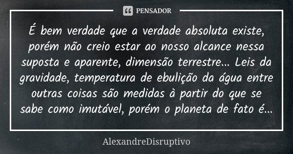 É bem verdade que a verdade absoluta existe, porém não creio estar ao nosso alcance nessa suposta e aparente, dimensão terrestre... Leis da gravidade, temperatu... Frase de AlexandreDisruptivo.