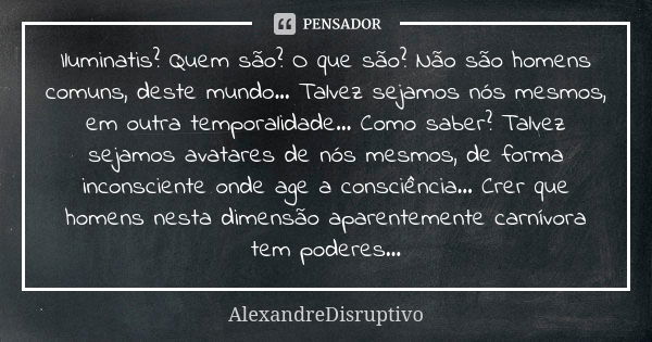 Iluminatis? Quem são? O que são? Não são homens comuns, deste mundo... Talvez sejamos nós mesmos, em outra temporalidade... Como saber? Talvez sejamos avatares ... Frase de AlexandreDisruptivo.