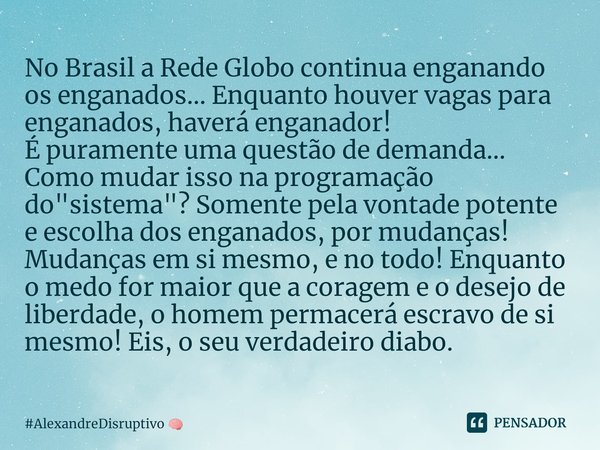 ⁠No Brasil a Rede Globo continua enganando os enganados... Enquanto houver vagas para enganados, haverá enganador!
É puramente uma questão de demanda... Comomud... Frase de AlexandreDisruptivo.