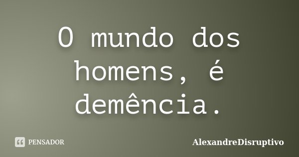 O mundo dos homens, é demência.... Frase de AlexandreDisruptivo.