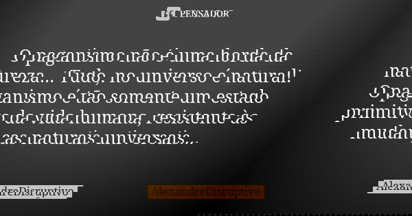 O paganismo não é uma horda da natureza... Tudo, no universo é natural! O paganismo é tão somente um estado primitivo da vida humana, resistente às mudanças nat... Frase de AlexandreDisruptivo.