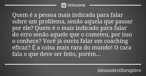 Quem é a pessoa mais indicada para falar sobre um problema, senão aquela que passar por ele? Quem é o mais indicado para falar do erro senão aquele que o comete... Frase de AlexandreDisruptivo.