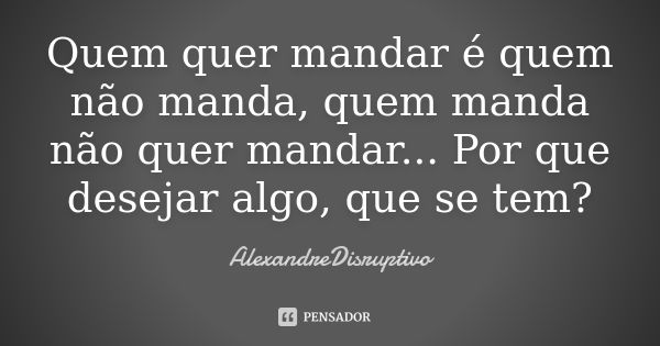 Quem quer mandar é quem não manda, quem manda não quer mandar... Por que desejar algo, que se tem?... Frase de AlexandreDisruptivo.