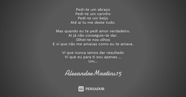 Pedi-te um abraço Pedi-te um carinho Pedi-te um beijo Até aí tu me deste tudo. Mas quando eu te pedi amor verdadeiro. Aí já não conseguis-te dar. Olhei-te nos o... Frase de AlexandreMartins15.