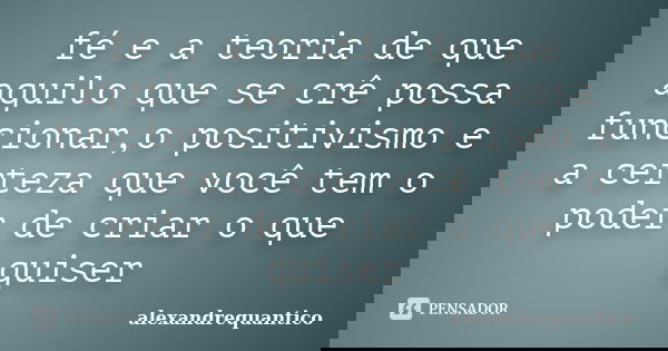 fé e a teoria de que aquilo que se crê possa funcionar,o positivismo e a certeza que você tem o poder de criar o que quiser... Frase de alexandrequantico.