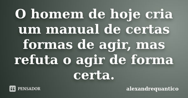 O homem de hoje cria um manual de certas formas de agir, mas refuta o agir de forma certa.... Frase de alexandrequantico.