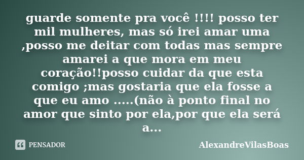 guarde somente pra você !!!! posso ter mil mulheres, mas só irei amar uma ,posso me deitar com todas mas sempre amarei a que mora em meu coração!!posso cuidar d... Frase de AlexandreVilasBoas.