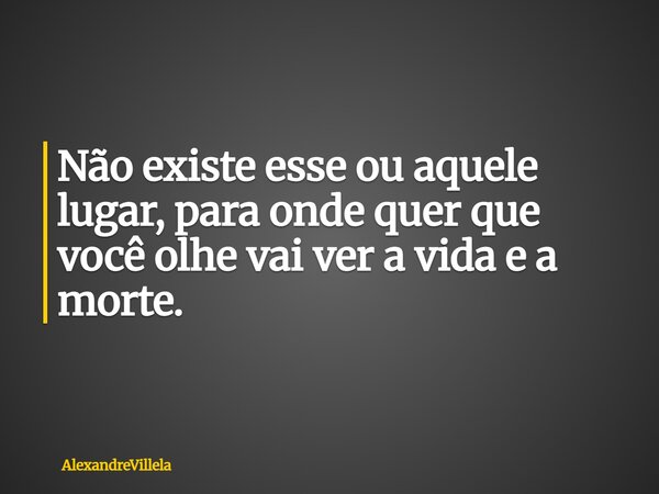 Não existe esse ou aquele lugar, para onde quer que você olhe vai ver a vida e a morte.... Frase de AlexandreVillela.