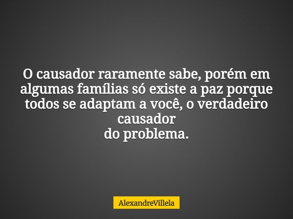 O causador raramente sabe, porém em algumas famílias só existe a paz porque todos se adaptam a você, o verdadeiro causador do problema.... Frase de AlexandreVillela.