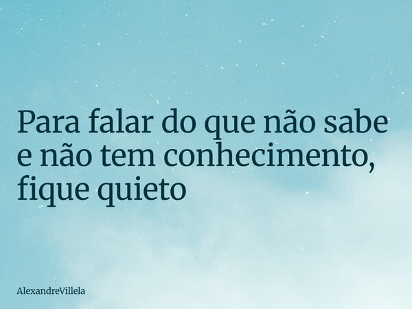 Para falar do que não sabe e não tem conhecimento, fique quieto... Frase de AlexandreVillela.