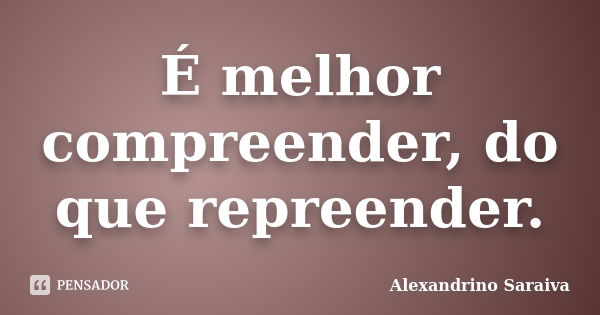 É melhor compreender, do que repreender.... Frase de Alexandrino Saraiva.