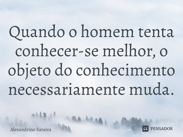 Quando o homem tenta conhecer-se melhor, o objeto do conhecimento necessariamente muda.... Frase de Alexandrino Saraiva.