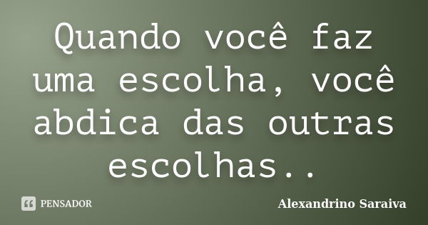 Quando você faz uma escolha, você abdica das outras escolhas..... Frase de Alexandrino Saraiva.