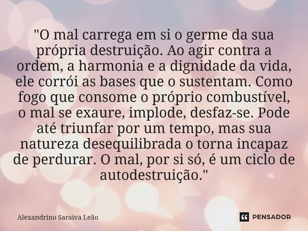 "O mal carrega em si o germe da sua própria destruição. Ao agir contra a ordem, a harmonia e a dignidade da vida, ele corrói as bases que o sustentam. Como... Frase de Alexandrino Saraiva Leão.