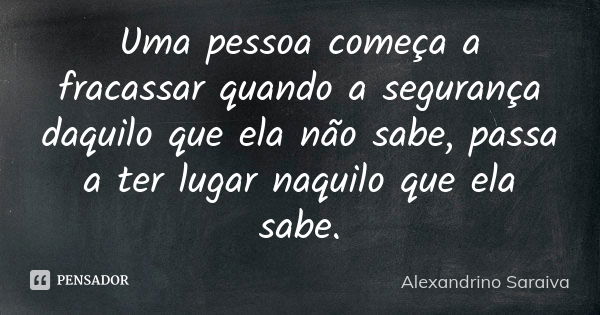 Uma pessoa começa a fracassar quando a segurança daquilo que ela não sabe, passa a ter lugar naquilo que ela sabe.... Frase de Alexandrino Saraiva.