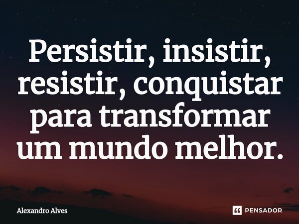 ⁠Persistir, insistir, resistir, conquistar para transformar um mundo melhor.... Frase de Alexandro Alves.