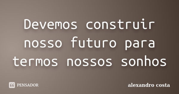 Devemos construir nosso futuro para termos nossos sonhos... Frase de alexandro costa.