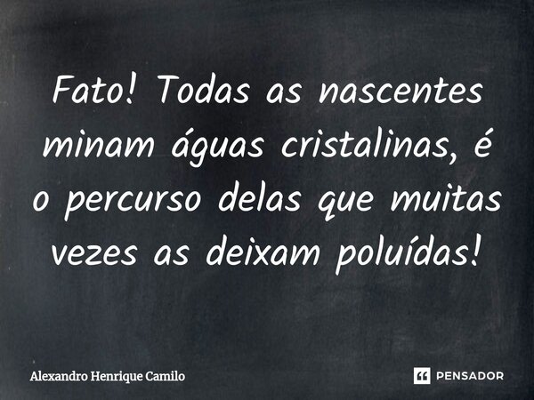 Fato! Todas as nascentes minam águas cristalinas, é o percurso delas que muitas vezes as deixam poluídas!... Frase de Alexandro Henrique Camilo.