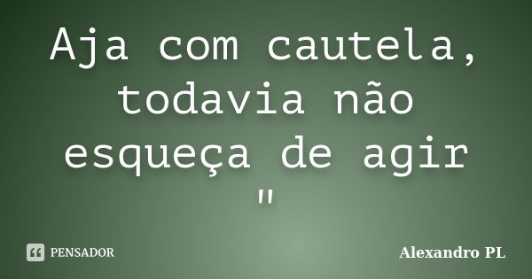 Aja com cautela, todavia não esqueça de agir "... Frase de Alexandro PL.