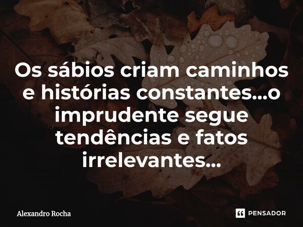 ⁠Os sábios criam caminhos e histórias constantes...o imprudente segue tendências e fatos irrelevantes...... Frase de Alexandro Rocha.