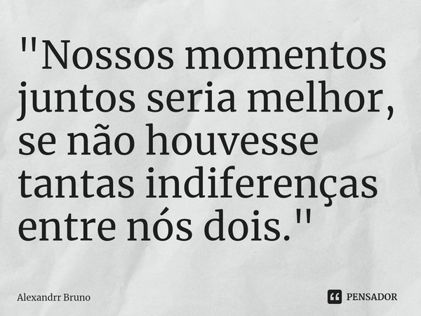 "⁠Nossos momentos juntos seria melhor, se não houvesse tantas indiferenças entre nós dois."... Frase de Alexandrr Bruno.