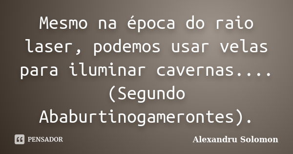 Mesmo na época do raio laser, podemos usar velas para iluminar cavernas.... (Segundo Ababurtinogamerontes).... Frase de Alexandru Solomon.