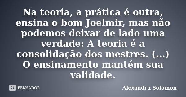 Na teoria, a prática é outra, ensina o bom Joelmir, mas não podemos deixar de lado uma verdade: A teoria é a consolidação dos mestres. (...) O ensinamento manté... Frase de Alexandru Solomon.