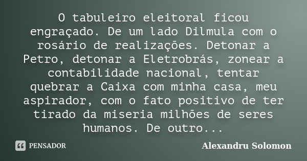 O tabuleiro eleitoral ficou engraçado. De um lado Dilmula com o rosário de realizações. Detonar a Petro, detonar a Eletrobrás, zonear a contabilidade nacional, ... Frase de Alexandru Solomon.