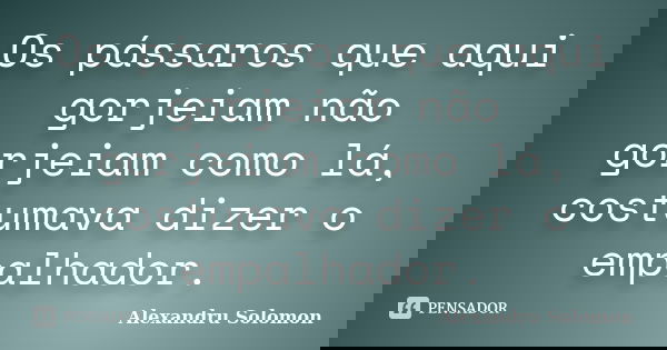 Os pássaros que aqui gorjeiam não gorjeiam como lá, costumava dizer o empalhador.... Frase de Alexandru Solomon.