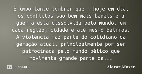 É importante lembrar que , hoje em dia, os conflitos são bem mais banais e a guerra esta dissolvida pelo mundo, em cada região, cidade e até mesmo bairros. A vi... Frase de Alexar Moser.