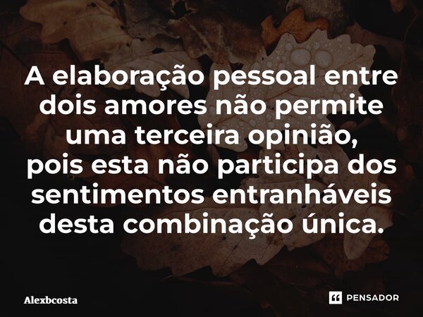 ⁠A elaboração pessoal entre dois amores não permite uma terceira opinião, pois esta não participa dos sentimentos entranháveis desta combinação única.... Frase de Alexbcosta.