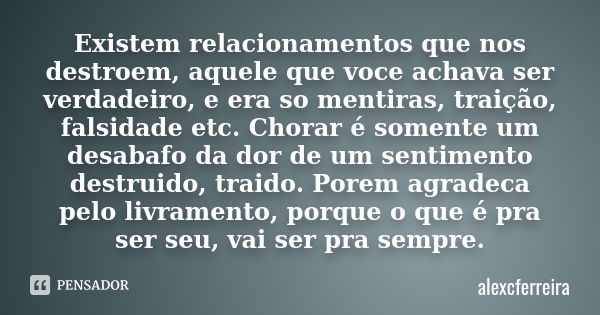 Existem relacionamentos que nos destroem, aquele que voce achava ser verdadeiro, e era so mentiras, traição, falsidade etc. Chorar é somente um desabafo da dor ... Frase de alexcferreira.