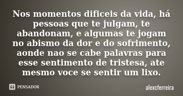 Nos momentos dificeis da vida, há pessoas que te julgam, te abandonam, e algumas te jogam no abismo da dor e do sofrimento, aonde nao se cabe palavras para esse... Frase de alexcferreira.