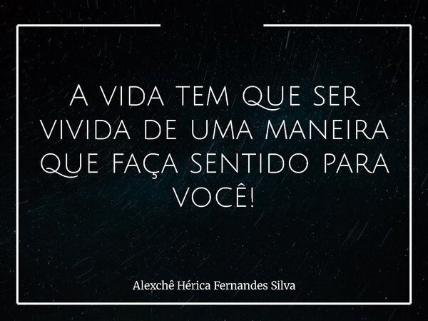 A vida tem que ser vivida de uma maneira que faça sentido para você!... Frase de Alexchê Hérica Fernandes Silva.