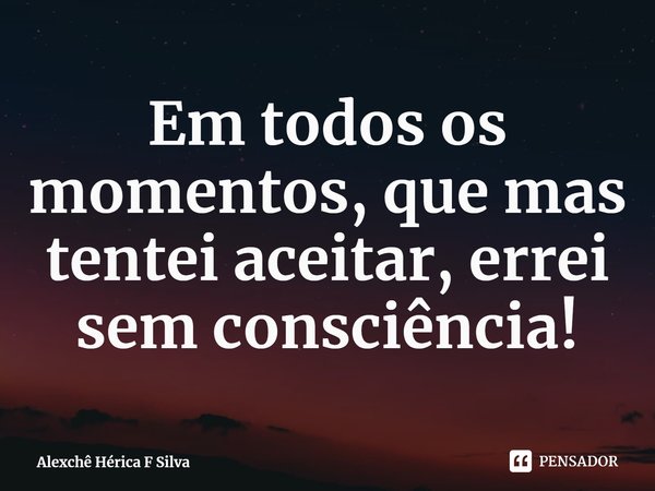 ⁠Em todos os momentos, que mas tentei aceitar, errei sem consciência!... Frase de Alexchê Hérica F Silva.