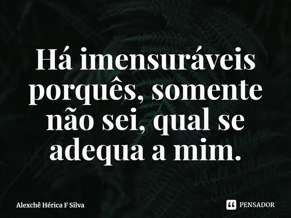 ⁠Há imensuráveis porquês, somente não sei, qual se adequa a mim.... Frase de Alexchê Hérica F Silva.