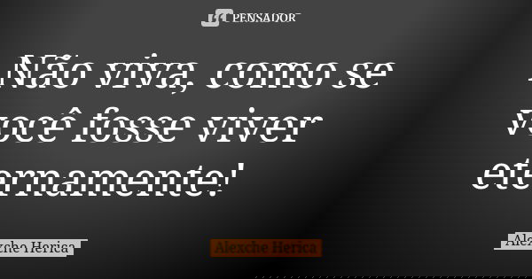 Não viva, como se você fosse viver eternamente!... Frase de Alexche Herica.