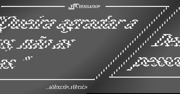 "Queira agradar a Deus, não as pessoas."... Frase de Alexche Herica.